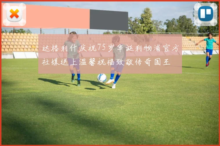 达格利什庆祝75岁华诞利物浦官方社媒送上温馨祝福致敬传奇国王