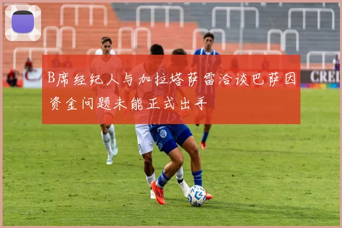 B席经纪人与加拉塔萨雷洽谈巴萨因资金问题未能正式出手