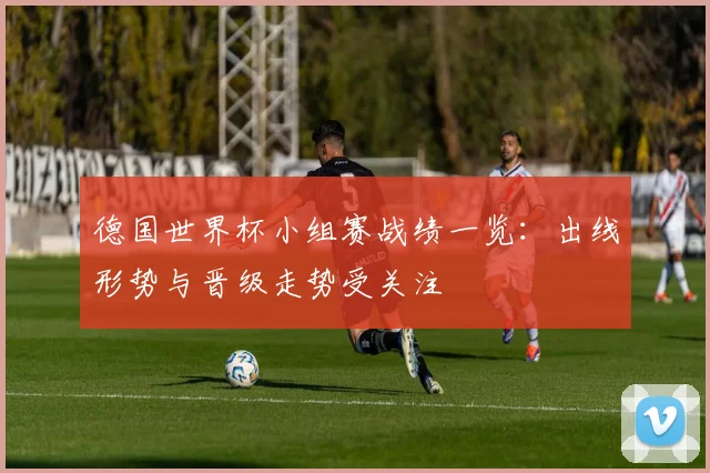 德国世界杯小组赛战绩一览：出线形势与晋级走势受关注