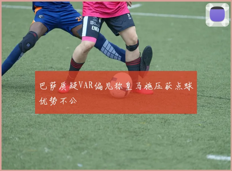 巴萨质疑VAR偏见称皇马施压获点球优势不公