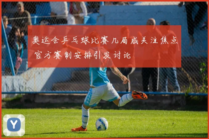 奥运会乒乓球比赛几局成关注焦点 官方赛制安排引发讨论